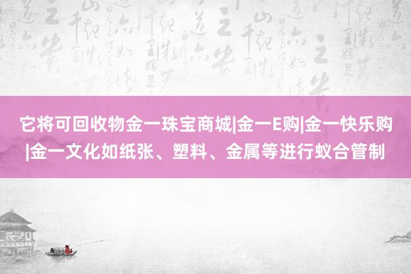 它将可回收物金一珠宝商城|金一E购|金一快乐购|金一文化如纸张、塑料、金属等进行蚁合管制
